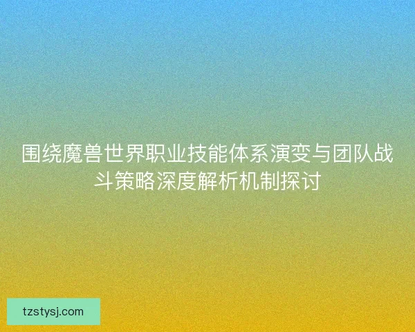 围绕魔兽世界职业技能体系演变与团队战斗策略深度解析机制探讨
