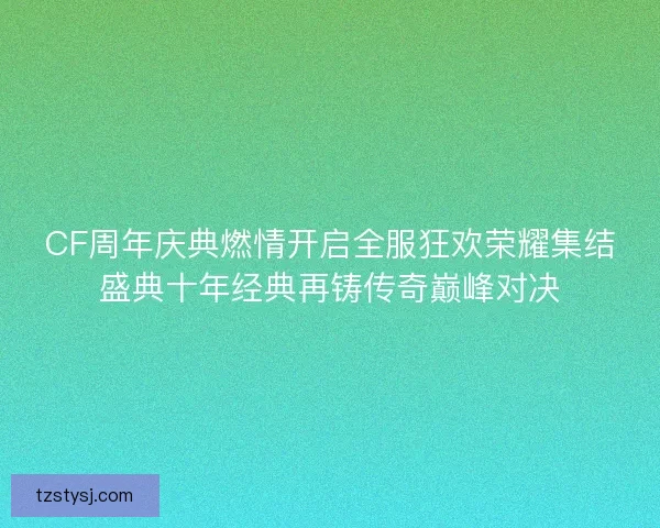 CF周年庆典燃情开启全服狂欢荣耀集结盛典十年经典再铸传奇巅峰对决