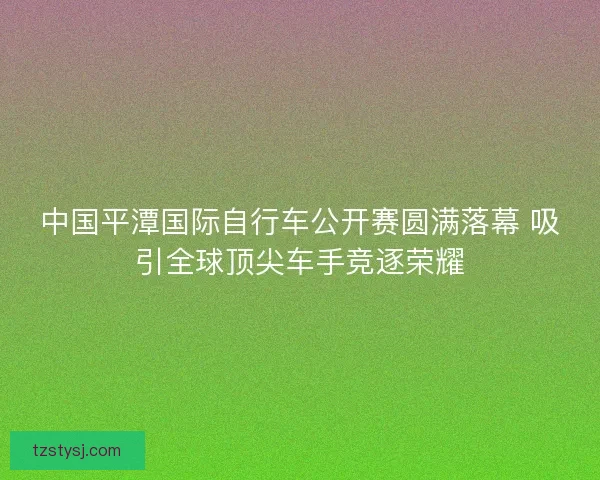 中国平潭国际自行车公开赛圆满落幕 吸引全球顶尖车手竞逐荣耀