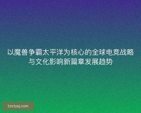 以魔兽争霸太平洋为核心的全球电竞战略与文化影响新篇章发展趋势