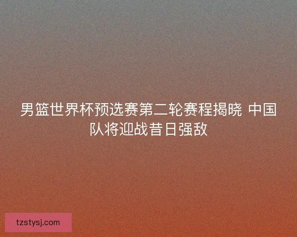 男篮世界杯预选赛第二轮赛程揭晓 中国队将迎战昔日强敌