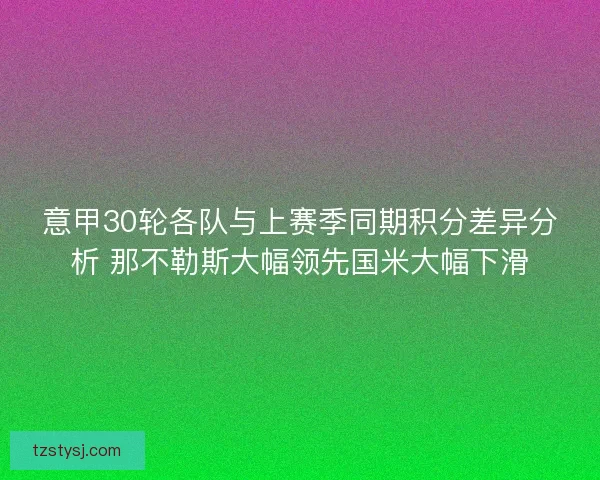 意甲30轮各队与上赛季同期积分差异分析 那不勒斯大幅领先国米大幅下滑 意甲30轮各队与上赛季同期积分差异分析 那不勒斯大幅领先国米大幅下滑