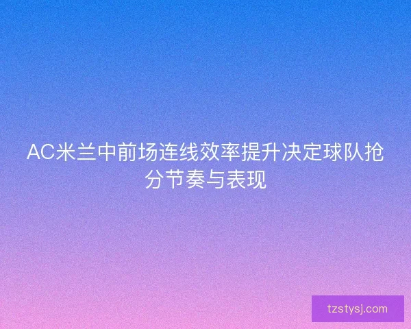AC米兰中前场连线效率提升决定球队抢分节奏与表现