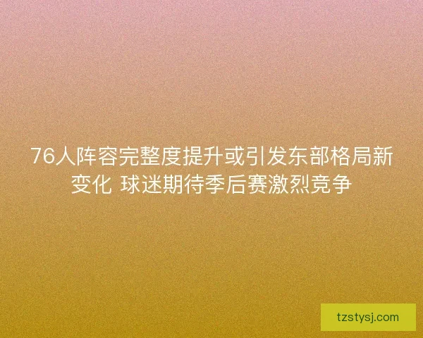 76人阵容完整度提升或引发东部格局新变化 球迷期待季后赛激烈竞争