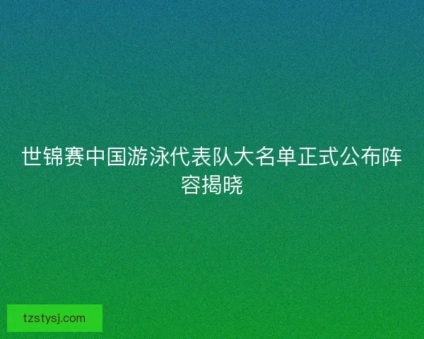 世锦赛中国游泳代表队大名单正式公布阵容揭晓