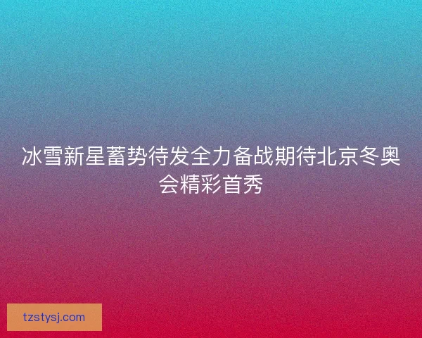 冰雪新星蓄势待发全力备战期待北京冬奥会精彩首秀
