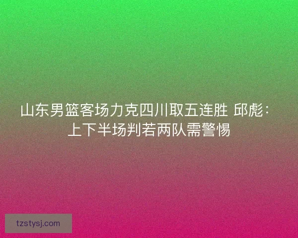 山东男篮客场力克四川取五连胜 邱彪：上下半场判若两队需警惕