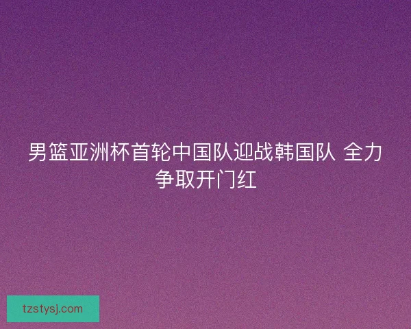 男篮亚洲杯首轮中国队迎战韩国队 全力争取开门红