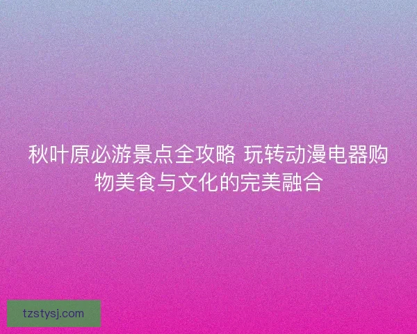秋叶原必游景点全攻略 玩转动漫电器购物美食与文化的完美融合 秋叶原必游景点全攻略 玩转动漫电器购物美食与文化的完美融合