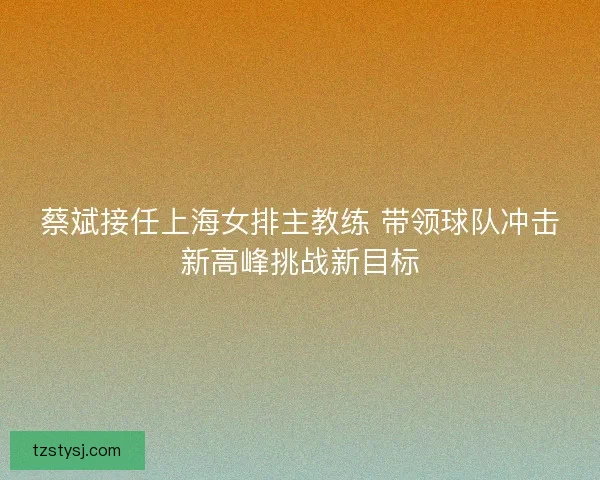 蔡斌接任上海女排主教练 带领球队冲击新高峰挑战新目标 蔡斌接任上海女排主教练 带领球队冲击新高峰挑战新目标