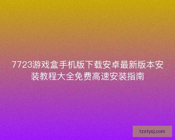 7723游戏盒手机版下载安卓最新版本安装教程大全免费高速安装指南