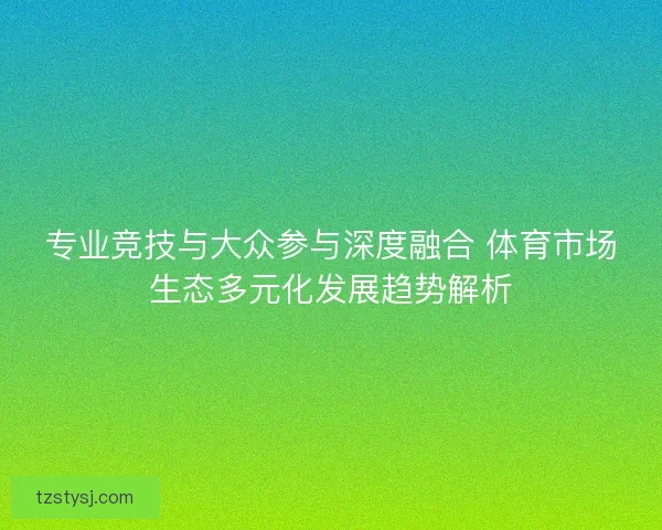 专业竞技与大众参与深度融合 体育市场生态多元化发展趋势解析