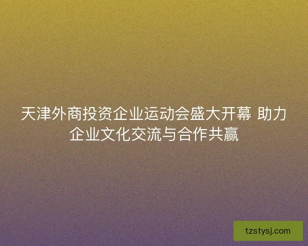 天津外商投资企业运动会盛大开幕 助力企业文化交流与合作共赢