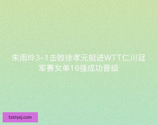 朱雨玲3-1击败徐孝元挺进WTT仁川冠军赛女单16强成功晋级