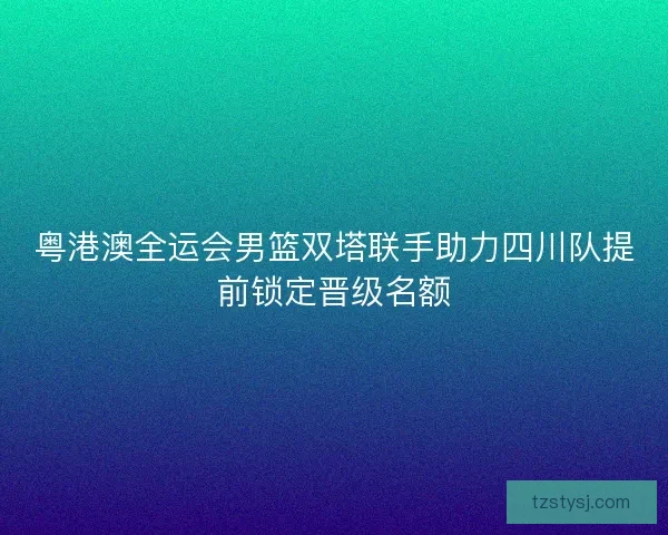 粤港澳全运会男篮双塔联手助力四川队提前锁定晋级名额