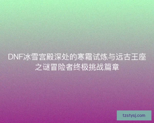 DNF冰雪宫殿深处的寒霜试炼与远古王座之谜冒险者终极挑战篇章
