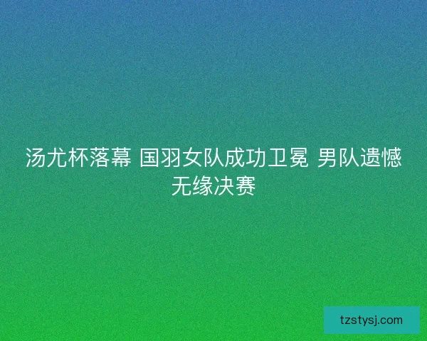 汤尤杯落幕 国羽女队成功卫冕 男队遗憾无缘决赛