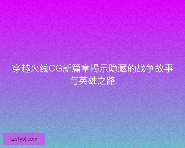 穿越火线CG新篇章揭示隐藏的战争故事与英雄之路