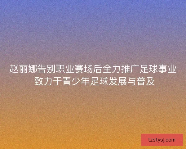 赵丽娜告别职业赛场后全力推广足球事业 致力于青少年足球发展与普及
