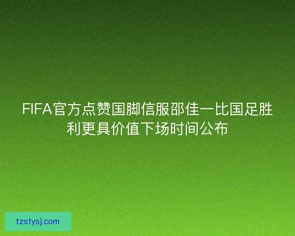 FIFA官方点赞国脚信服邵佳一比国足胜利更具价值下场时间公布