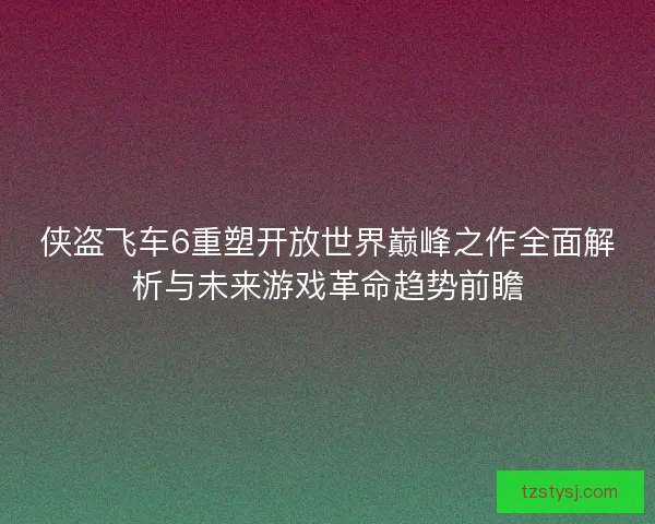 侠盗飞车6重塑开放世界巅峰之作全面解析与未来游戏革命趋势前瞻