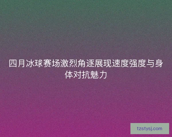 四月冰球赛场激烈角逐展现速度强度与身体对抗魅力