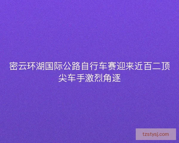 密云环湖国际公路自行车赛迎来近百二顶尖车手激烈角逐 密云环湖国际公路自行车赛迎来近百二顶尖车手激烈角逐