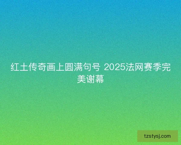 红土传奇画上圆满句号 2025法网赛季完美谢幕