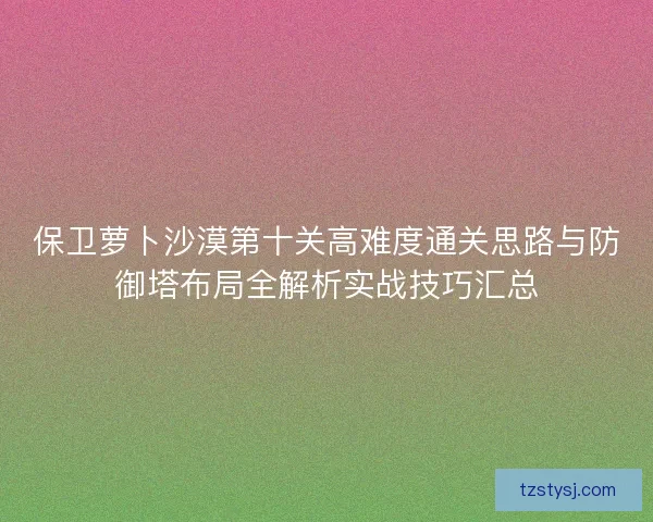 保卫萝卜沙漠第十关高难度通关思路与防御塔布局全解析实战技巧汇总 保卫萝卜沙漠第十关高难度通关思路与防御塔布局全解析实战技巧汇总