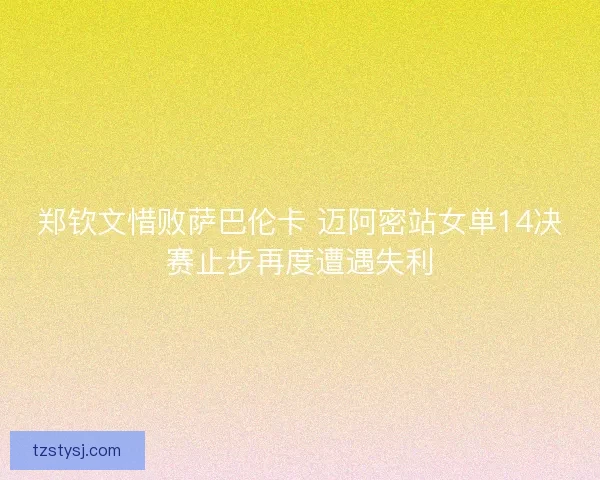 郑钦文惜败萨巴伦卡 迈阿密站女单14决赛止步再度遭遇失利